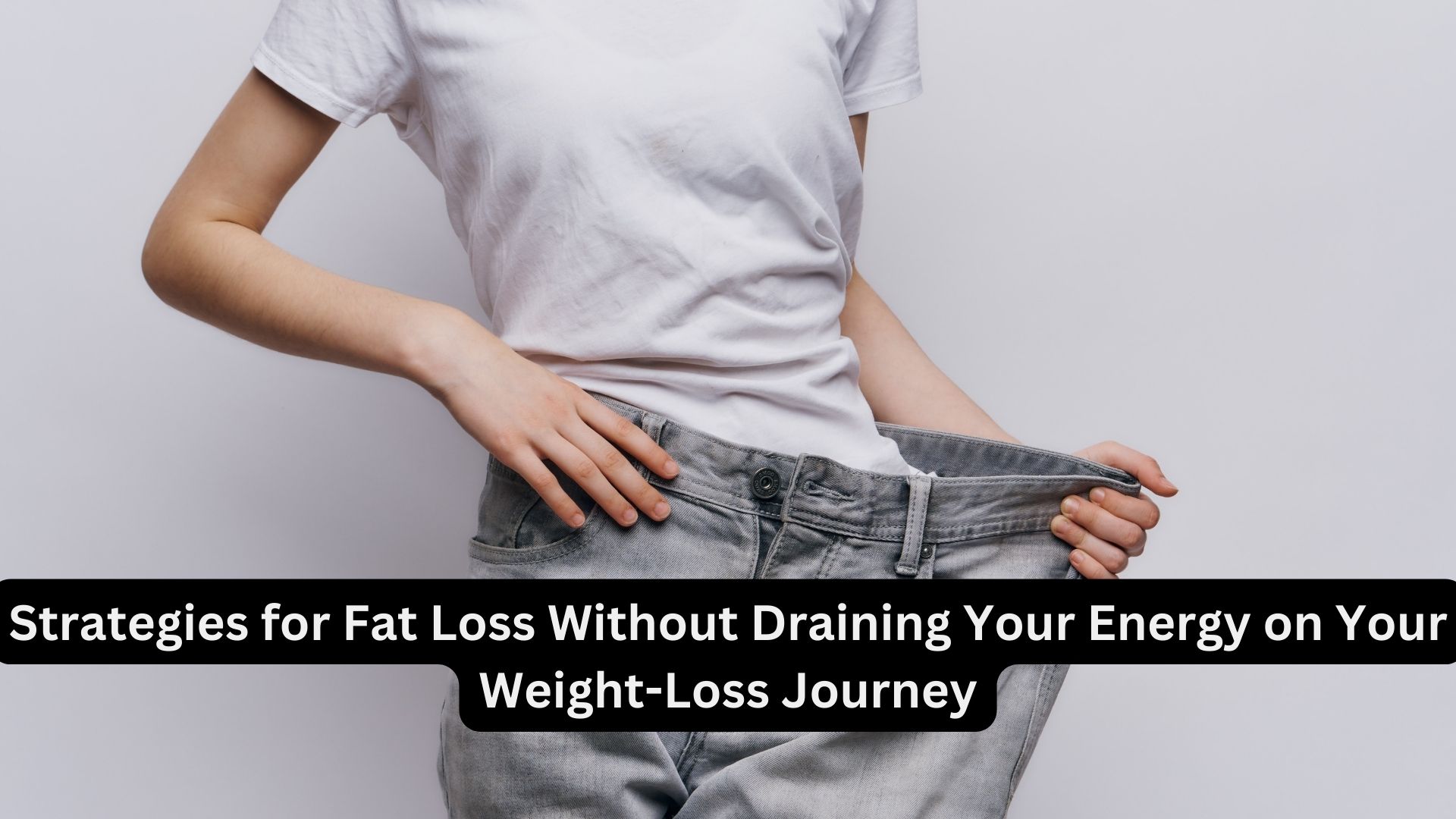 Strategies for Fat Loss Without Draining Your Energy on Your Weight-Loss Journey
